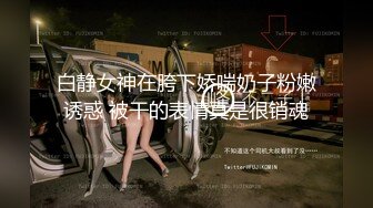 白静女神在胯下娇喘奶子粉嫩诱惑 被干的表情真是很销魂