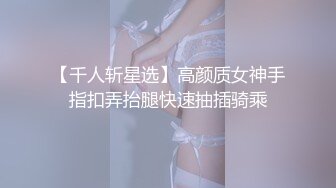 【千人斩星选】高颜质女神手指扣弄抬腿快速抽插骑乘