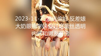 2023-11-25酒店偷拍 反差婊大奶眼镜学妹爱好穿蕾丝透明内裤和男友开房