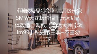 《稀缺极品狠货》宗师级玩家SM界天花板价值千元网红人体改造、调教、虐阴大师【Stim99】私拍第三季~不喜勿下