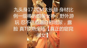 九头身172CM大长腿 身材比例一级棒的甜美女神，野外游玩 忍不住抠逼自慰喷尿，露脸 真T惊艳全场【真正的窈窕淑女】