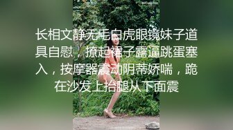 长相文静无毛白虎眼镜妹子道具自慰，撩起裙子露逼跳蛋塞入，按摩器震动阴蒂娇喘，跪在沙发上抬腿从下面震