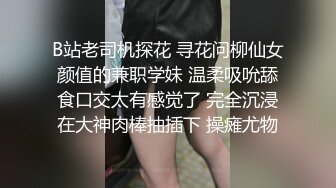 B站老司机探花 寻花问柳仙女颜值的兼职学妹 温柔吸吮舔食口交太有感觉了 完全沉浸在大神肉棒抽插下 操瘫尤物