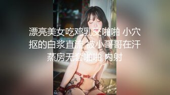 漂亮美女吃鸡乳交啪啪 小穴抠的白浆直流 被小哥哥在汗蒸房无套啪啪 内射