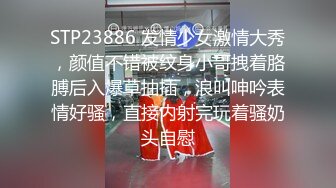 STP23886 发情少女激情大秀，颜值不错被纹身小哥拽着胳膊后入爆草抽插，浪叫呻吟表情好骚，直接内射完玩着骚奶头自慰