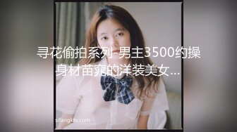 寻花偷拍系列-男主3500约操身材苗窕的洋装美女…