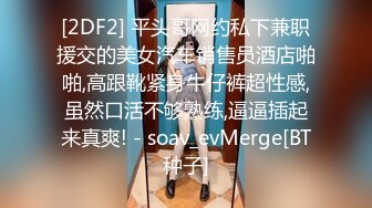 [2DF2] 平头哥网约私下兼职援交的美女汽车销售员酒店啪啪,高跟靴紧身牛仔裤超性感,虽然口活不够熟练,逼逼插起来真爽! - soav_evMerge[BT种子]