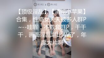 【顶级淫乱】【清纯小苹果】合集，性瘾女天天被多人群P ~--哇靠，不戴套群P，干干干，画面淫乱堪比AV了，年度大片啊