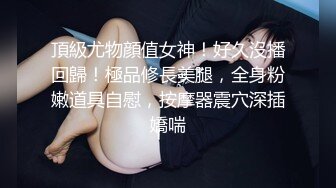 頂級尤物顔值女神！好久沒播回歸！極品修長美腿，全身粉嫩道具自慰，按摩器震穴深插嬌喘