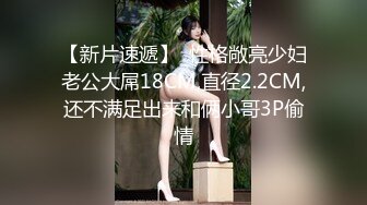 【新片速遞】  性格敞亮少妇老公大屌18CM,直径2.2CM,还不满足出来和俩小哥3P偷情