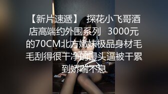 【新片速遞】  探花小飞哥酒店高端约外围系列❤3000元的70CM北方嫩妹极品身材毛毛刮得很干净的馒头逼被干累到娇喘不息