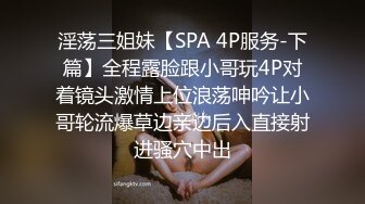 淫荡三姐妹【SPA 4P服务-下篇】全程露脸跟小哥玩4P对着镜头激情上位浪荡呻吟让小哥轮流爆草边亲边后入直接射进骚穴中出