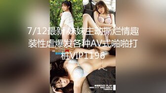 7/12最新 妹妹主动撕烂情趣装性虐爆发各种AV式啪啪打桩VIP1196