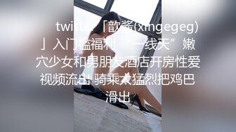 ❤️twitter「歆酱(xingegeg)」入门槛福利 “一线天”嫩穴少女和男朋友酒店开房性爱视频流出 骑乘太猛烈把鸡巴滑出