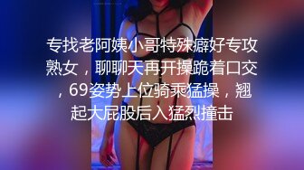 专找老阿姨小哥特殊癖好专攻熟女，聊聊天再开操跪着口交，69姿势上位骑乘猛操，翘起大屁股后入猛烈撞击