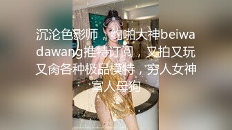 沉沦色影师，约啪大神beiwadawang推特订阅，又拍又玩又肏各种极品模特，穷人女神富人母狗