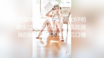 爬窗偷窥隔壁房间男女69啪啪全过程 姿势真不少 真能操 操的妹子骚叫不停 最后口爆