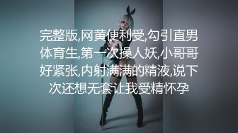 完整版,网黄便利受,勾引直男体育生,第一次操人妖,小哥哥好紧张,内射满满的精液,说下次还想无套让我受精怀孕