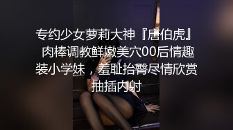 专约少女萝莉大神『唐伯虎』 肉棒调教鲜嫩美穴00后情趣装小学妹，羞耻抬臀尽情欣赏抽插内射