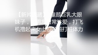 【新片速遞】  童颜巨乳大眼妹子，和男友日常性爱，打飞机撸起来女上位啪啪打桩体力惊人