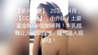 【新片速遞】  2024年4月，【CC重磅】，小乔妹！土豪重金8000定制裸舞！丰乳翘臀让人无限遐想，骚气逼人观感佳！