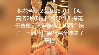 探花合集 2020.08-09 【AI高清2K修复】2020.9.8 探花于鱼鱼新人连续叫上门两个妹子，一副怂样局势完全被妹子掌控