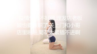    疫情生意不好做,理发店老板娘也要兼职了,关上门和小哥店里啪啪,菊花太紧插不进啊