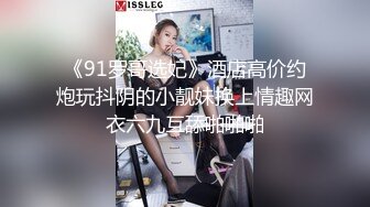 《91罗哥选妃》酒店高价约炮玩抖阴的小靓妹换上情趣网衣六九互舔啪啪啪