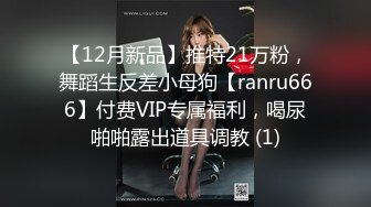 【12月新品】推特21万粉，舞蹈生反差小母狗【ranru666】付费VIP专属福利，喝尿啪啪露出道具调教 (1)