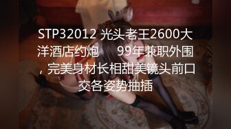 STP32012 光头老王2600大洋酒店约炮❤️99年兼职外围，完美身材长相甜美镜头前口交各姿势抽插