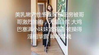 美乳嫩穴性感妹妹在厨房被哥哥激烈抽擦，大量白浆 大鸡巴塞满小妹妹的骚逼 被操得淫相毕露 呻吟勾魂