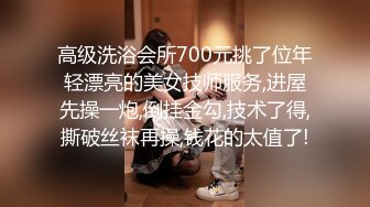 高级洗浴会所700元挑了位年轻漂亮的美女技师服务,进屋先操一炮,倒挂金勾,技术了得,撕破丝袜再操,钱花的太值了!