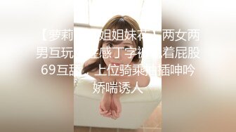 【萝莉和御姐姐妹花】两女两男互玩，性感丁字裤翘着屁股69互舔，上位骑乘抽插呻吟娇喘诱人